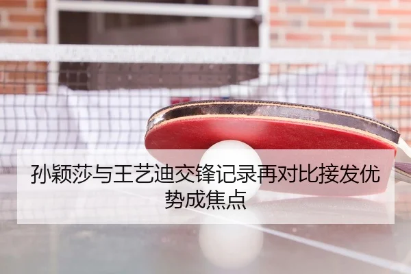 孙颖莎与王艺迪交锋记录再对比接发优势成焦点