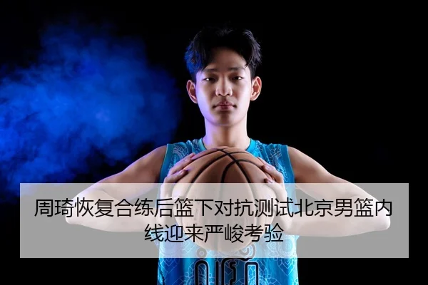 周琦恢复合练后篮下对抗测试北京男篮内线迎来严峻考验