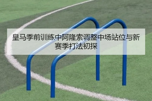 皇马季前训练中阿隆索调整中场站位与新赛季打法初探