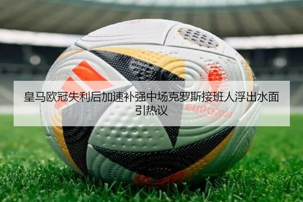 皇马欧冠失利后加速补强中场克罗斯接班人浮出水面引热议