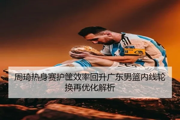 周琦热身赛护筐效率回升广东男篮内线轮换再优化解析