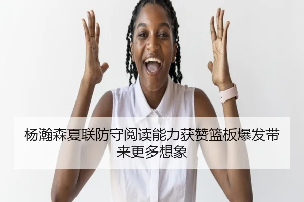 杨瀚森夏联防守阅读能力获赞篮板爆发带来更多想象