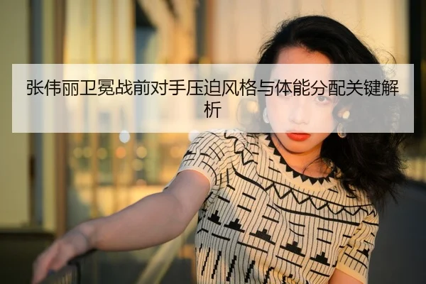 张伟丽卫冕战前对手压迫风格与体能分配关键解析